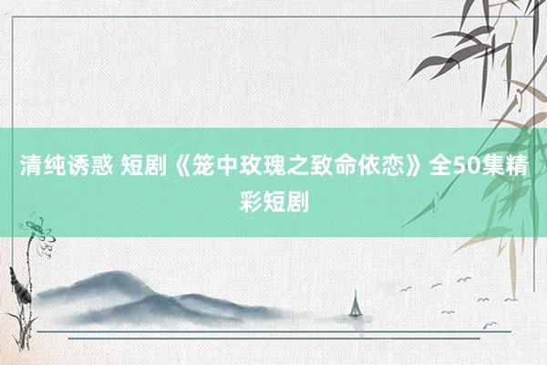 清纯诱惑 短剧《笼中玫瑰之致命依恋》全50集精彩短剧