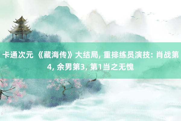 卡通次元 《藏海传》大结局, 重排练员演技: 肖战第4, 余男第3, 第1当之无愧