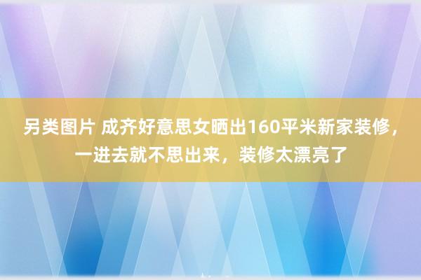 另类图片 成齐好意思女晒出160平米新家装修，一进去就不思出来，装修太漂亮了