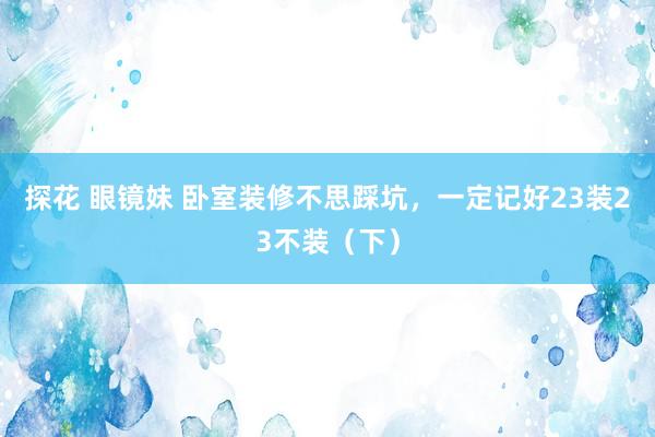 探花 眼镜妹 卧室装修不思踩坑，一定记好23装23不装（下）
