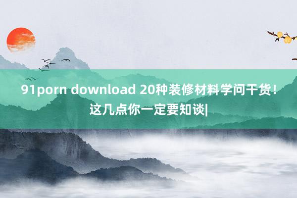 91porn download 20种装修材料学问干货！这几点你一定要知谈|