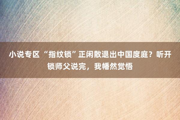 小说专区 “指纹锁”正闲散退出中国度庭？听开锁师父说完，我幡然觉悟