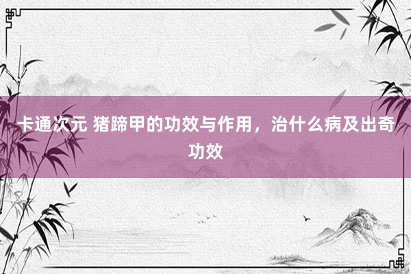 卡通次元 猪蹄甲的功效与作用，治什么病及出奇功效