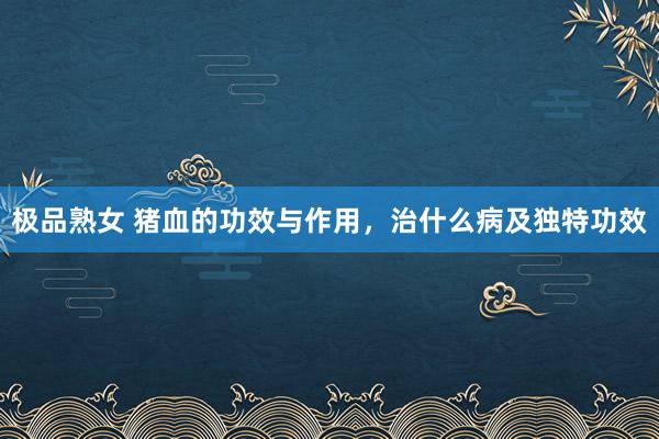 极品熟女 猪血的功效与作用，治什么病及独特功效