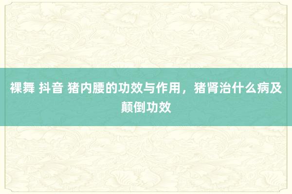 裸舞 抖音 猪内腰的功效与作用，猪肾治什么病及颠倒功效