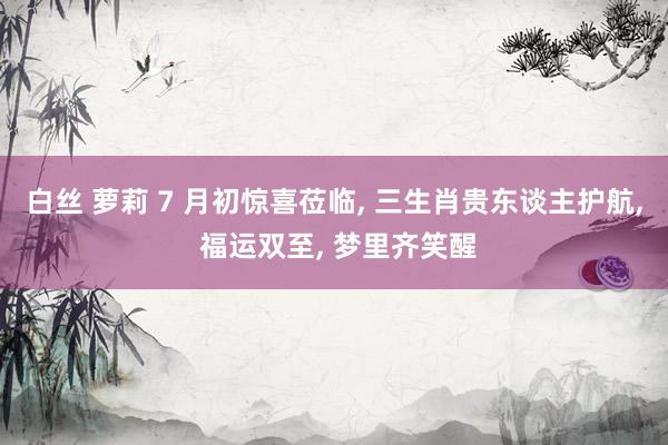 白丝 萝莉 7 月初惊喜莅临, 三生肖贵东谈主护航, 福运双至, 梦里齐笑醒