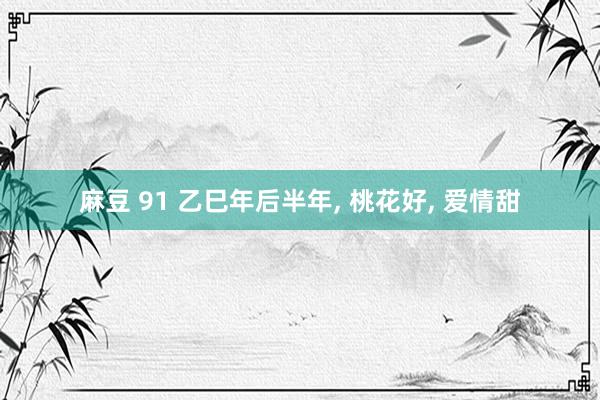 麻豆 91 乙巳年后半年, 桃花好, 爱情甜