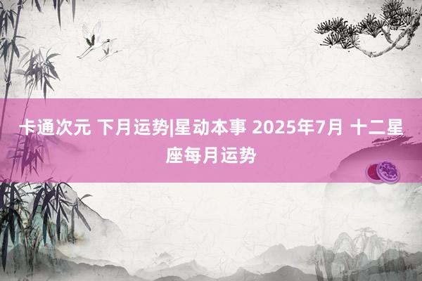 卡通次元 下月运势|星动本事 2025年7月 十二星座每月运势