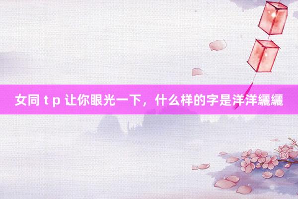 女同 t p 让你眼光一下，什么样的字是洋洋纚纚