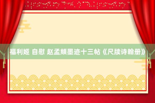 福利姬 自慰 赵孟頫墨迹十三帖《尺牍诗翰册》