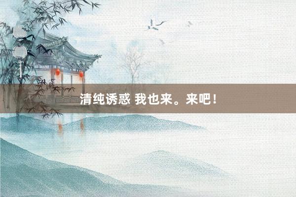 清纯诱惑 我也来。来吧！