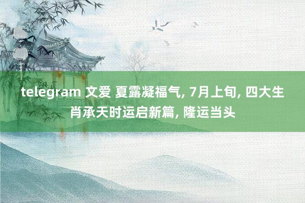 telegram 文爱 夏露凝福气, 7月上旬, 四大生肖承天时运启新篇, 隆运当头