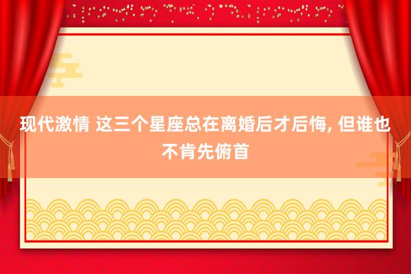 现代激情 这三个星座总在离婚后才后悔, 但谁也不肯先俯首
